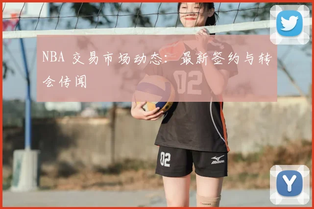 NBA 交易市场动态：最新签约与转会传闻