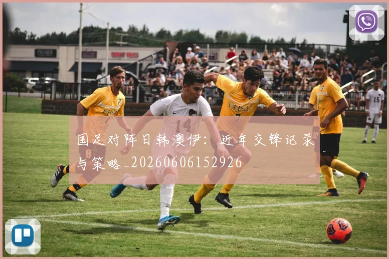 国足对阵日韩澳伊：近年交锋记录与策略_20260606152926