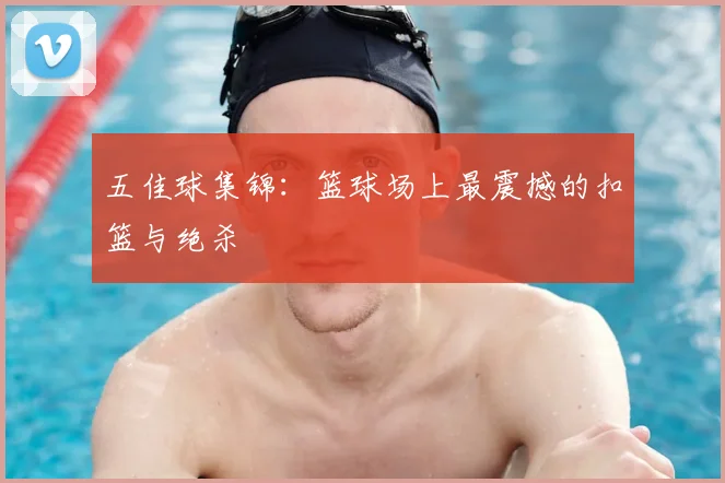 五佳球集锦:篮球场上最震撼的扣篮与绝杀