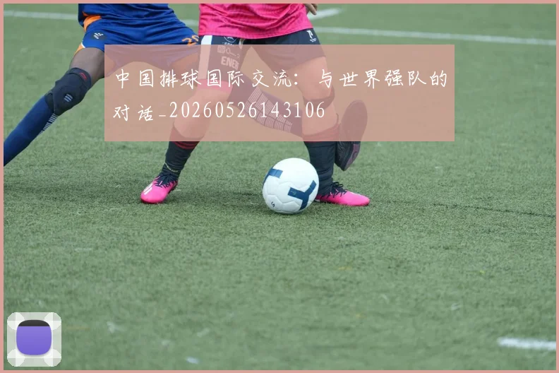 中国排球国际交流:与世界强队的对话_20260526143106