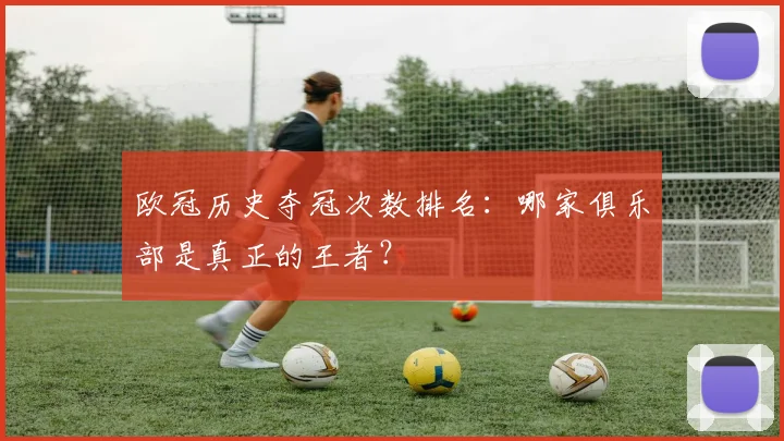 欧冠历史夺冠次数排名：哪家俱乐部是真正的王者？