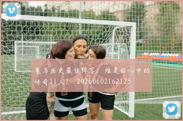 皇马历史最佳阵容：谁是你心中的传奇11人？_20260602162125