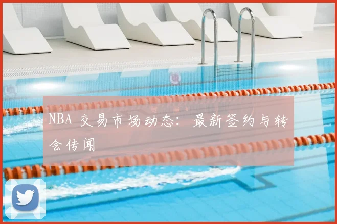 NBA 交易市场动态：最新签约与转会传闻