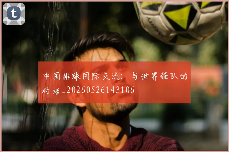 中国排球国际交流:与世界强队的对话_20260526143106