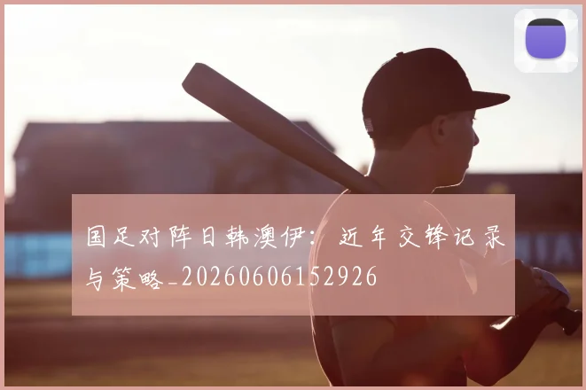 国足对阵日韩澳伊：近年交锋记录与策略_20260606152926