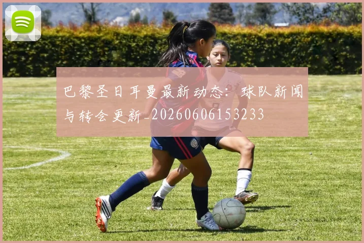 巴黎圣日耳曼最新动态：球队新闻与转会更新_20260606153233