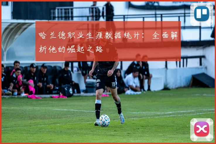 哈兰德职业生涯数据统计:全面解析他的崛起之路