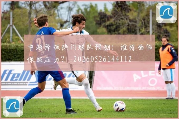 中超降级热门球队预测：谁将面临保级压力？_20260526144112