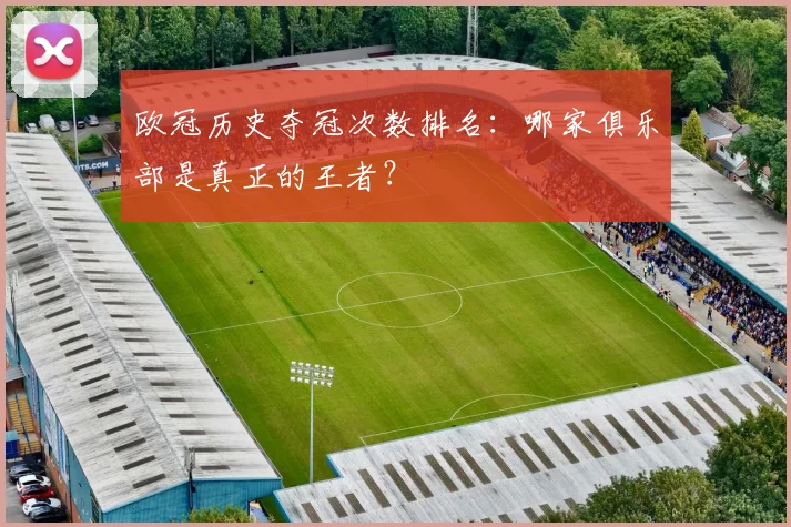 欧冠历史夺冠次数排名：哪家俱乐部是真正的王者？